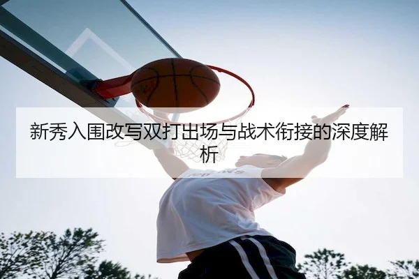 新秀入围改写双打出场与战术衔接的深度解析